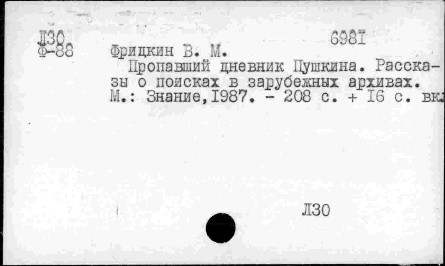 ﻿6981 Фридкин В. М.
Пропавший дневник Пушкина. Рассказы о поисках в зарубежных архивах. М.: Знание, 1987. - 208 с. + 16 с. вк.
ЛЗО